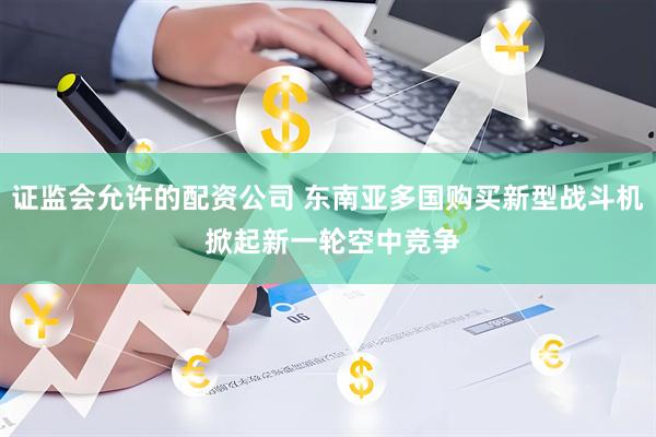 证监会允许的配资公司 东南亚多国购买新型战斗机 掀起新一轮空中竞争