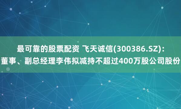 最可靠的股票配资 飞天诚信(300386.SZ)：董事、副总经理李伟拟减持不超过400万股公司股份