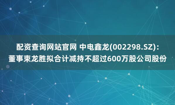 配资查询网站官网 中电鑫龙(002298.SZ)：董事束龙胜拟合计减持不超过600万股公司股份