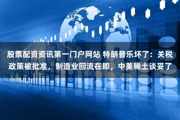 股票配资资讯第一门户网站 特朗普乐坏了：关税政策被批准，制造业回流在即，中美稀土谈妥了