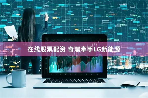 在线股票配资 奇瑞牵手LG新能源