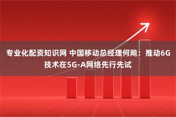 专业化配资知识网 中国移动总经理何飚：推动6G技术在5G-A网络先行先试