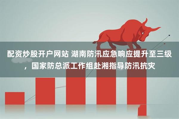 配资炒股开户网站 湖南防汛应急响应提升至三级，国家防总派工作组赴湘指导防汛抗灾