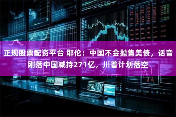 正规股票配资平台 耶伦：中国不会抛售美债，话音刚落中国减持271亿，川普计划落空