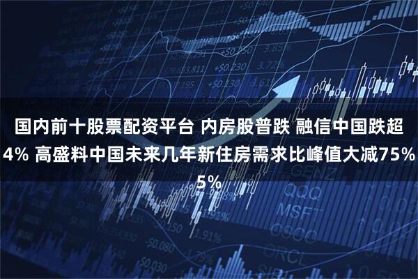 国内前十股票配资平台 内房股普跌 融信中国跌超4% 高盛料中国未来几年新住房需求比峰值大减75%