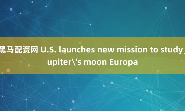 黑马配资网 U.S. launches new mission to study Jupiter's moon Europa