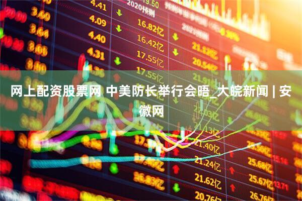 网上配资股票网 中美防长举行会晤_大皖新闻 | 安徽网