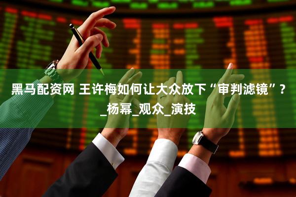黑马配资网 王许梅如何让大众放下“审判滤镜”？_杨幂_观众_演技