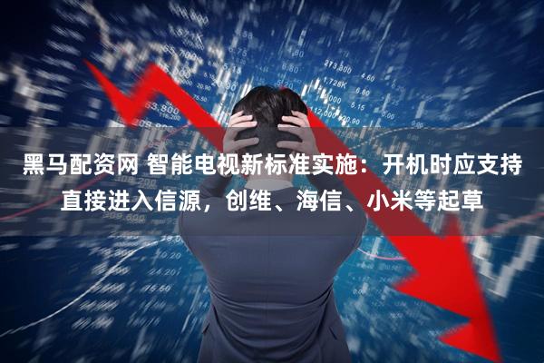 黑马配资网 智能电视新标准实施：开机时应支持直接进入信源，创维、海信、小米等起草