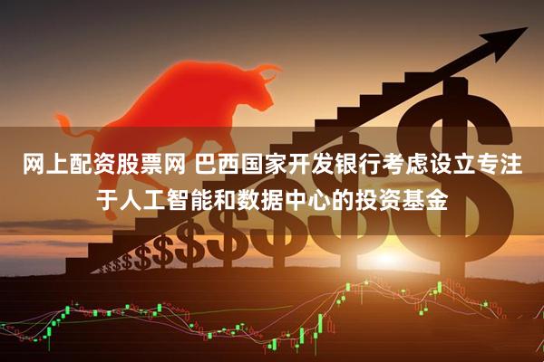 网上配资股票网 巴西国家开发银行考虑设立专注于人工智能和数据中心的投资基金