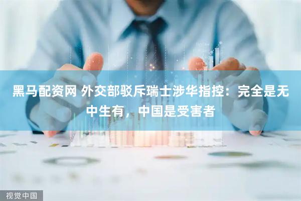 黑马配资网 外交部驳斥瑞士涉华指控：完全是无中生有，中国是受害者