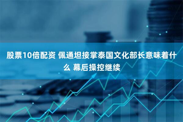 股票10倍配资 佩通坦接掌泰国文化部长意味着什么 幕后操控继续