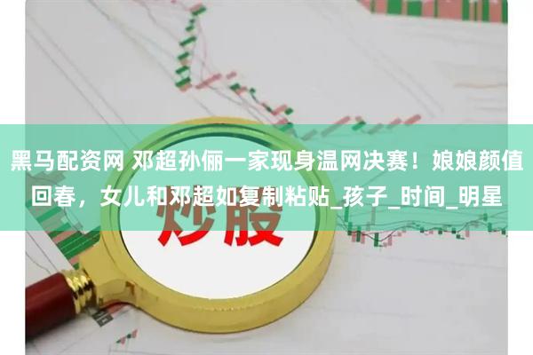 黑马配资网 邓超孙俪一家现身温网决赛！娘娘颜值回春，女儿和邓超如复制粘贴_孩子_时间_明星