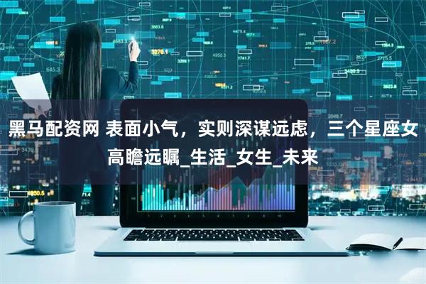 黑马配资网 表面小气，实则深谋远虑，三个星座女高瞻远瞩_生活_女生_未来