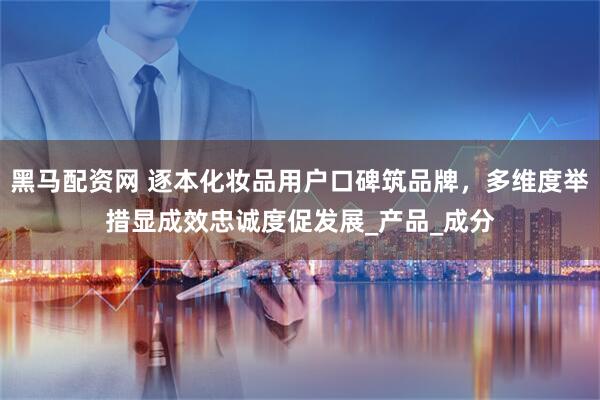 黑马配资网 逐本化妆品用户口碑筑品牌，多维度举措显成效忠诚度促发展_产品_成分