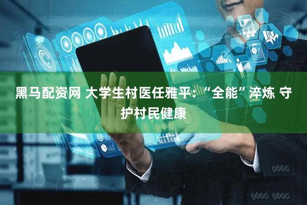 黑马配资网 大学生村医任雅平: “全能”淬炼 守护村民健康