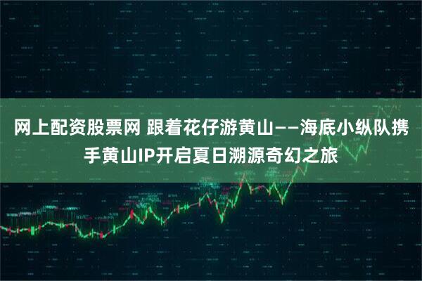 网上配资股票网 跟着花仔游黄山——海底小纵队携手黄山IP开启夏日溯源奇幻之旅