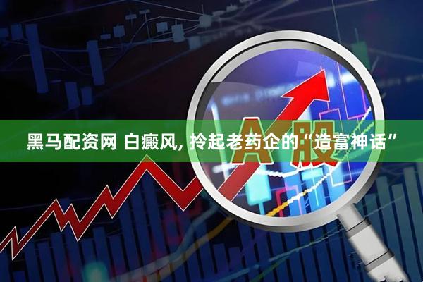 黑马配资网 白癜风, 拎起老药企的“造富神话”