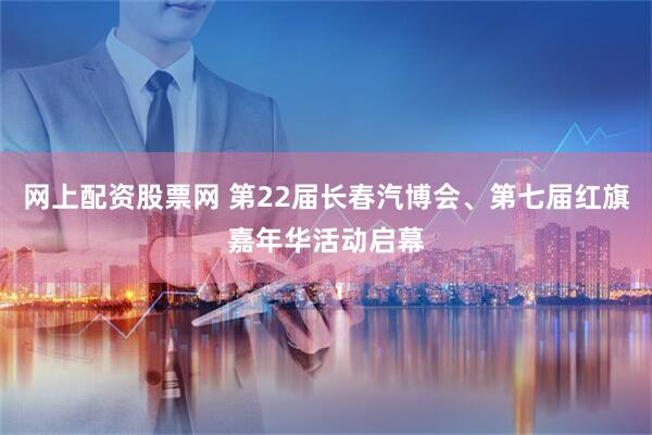 网上配资股票网 第22届长春汽博会、第七届红旗嘉年华活动启幕