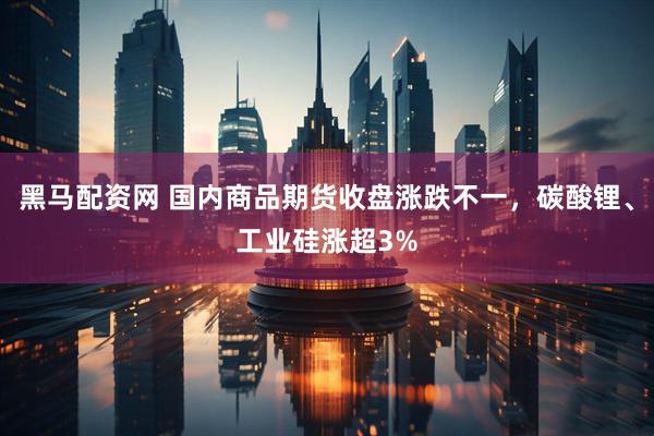 黑马配资网 国内商品期货收盘涨跌不一，碳酸锂、工业硅涨超3%