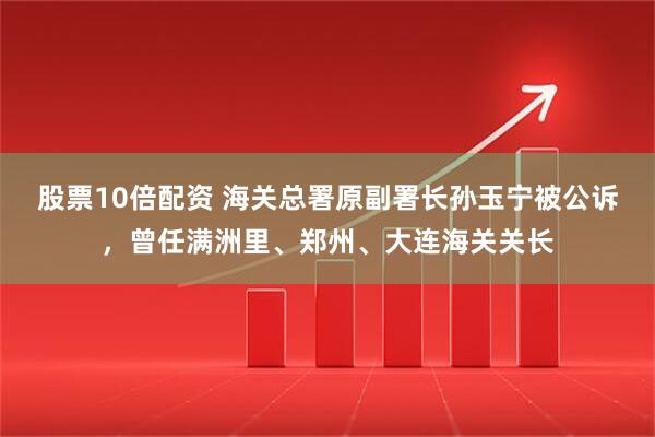 股票10倍配资 海关总署原副署长孙玉宁被公诉，曾任满洲里、郑州、大连海关关长