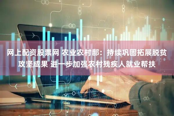网上配资股票网 农业农村部：持续巩固拓展脱贫攻坚成果 进一步加强农村残疾人就业帮扶