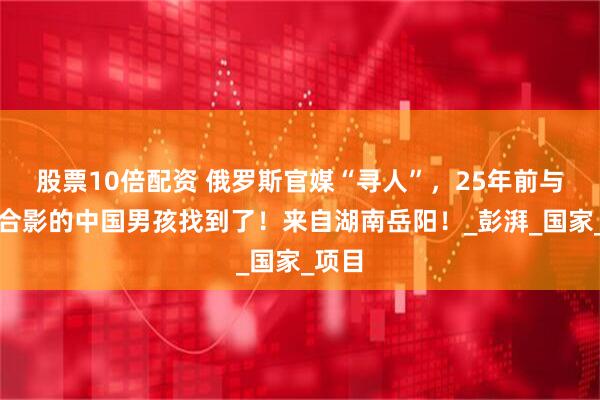 股票10倍配资 俄罗斯官媒“寻人”，25年前与普京合影的中国男孩找到了！来自湖南岳阳！_彭湃_国家_项目