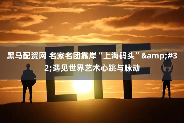 黑马配资网 名家名团靠岸“上海码头”&#32;遇见世界艺术心跳与脉动