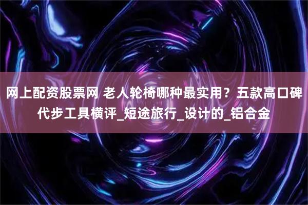 网上配资股票网 老人轮椅哪种最实用？五款高口碑代步工具横评_短途旅行_设计的_铝合金