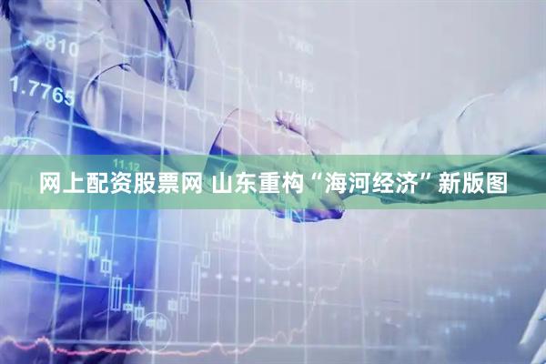 网上配资股票网 山东重构“海河经济”新版图