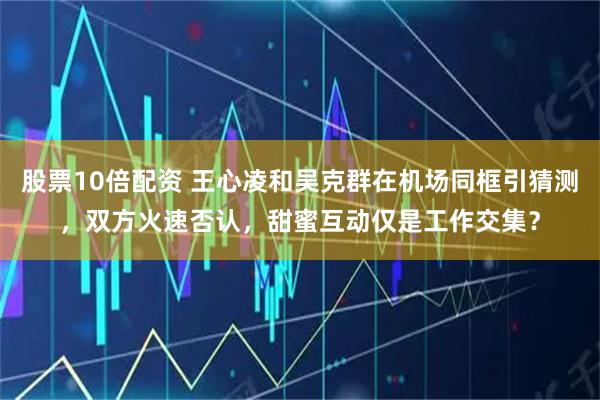 股票10倍配资 王心凌和吴克群在机场同框引猜测，双方火速否认，甜蜜互动仅是工作交集？