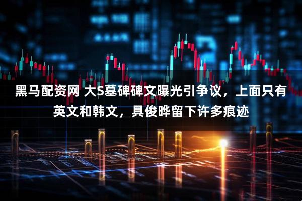 黑马配资网 大S墓碑碑文曝光引争议，上面只有英文和韩文，具俊晔留下许多痕迹