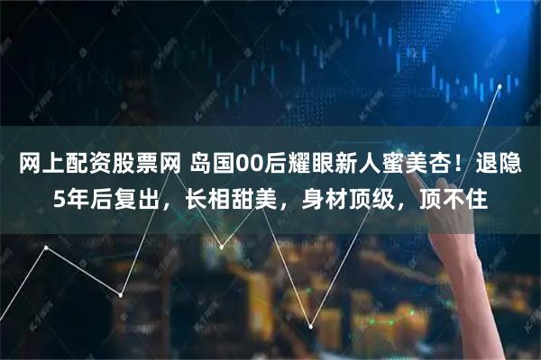 网上配资股票网 岛国00后耀眼新人蜜美杏！退隐5年后复出，长相甜美，身材顶级，顶不住
