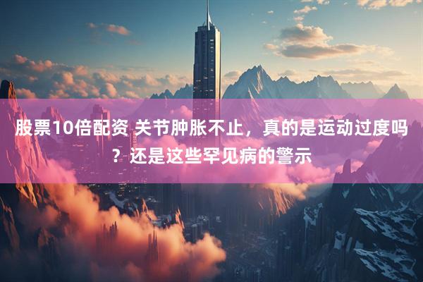 股票10倍配资 关节肿胀不止，真的是运动过度吗？还是这些罕见病的警示