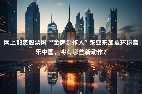 网上配资股票网 “金牌制作人”张亚东加盟环球音乐中国，将有哪些新动作？